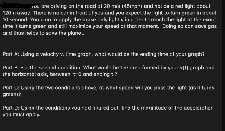 Tou are driving on the road at 20 m/s (45mph) and notice a red light about 120m away. There is no car in