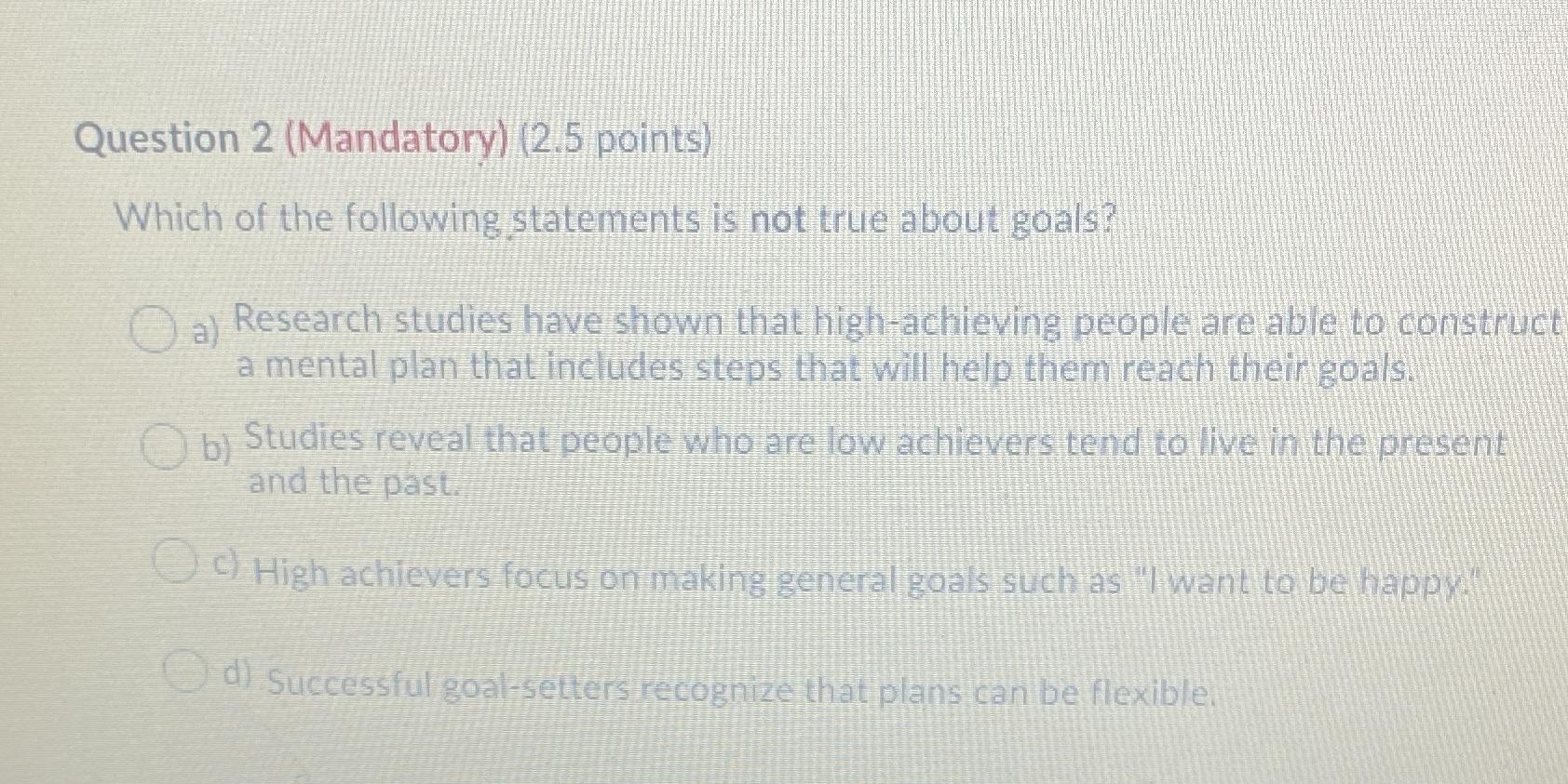 Question 2 (Mandatory) (2.5 points)Which of the following statements is not true about goals?()a) Research studies have shown that high-achieving people are able to constructa mental plan that includes steps that will help them reach their goals.()b) Studies reveal that people who are low achievers tend to live in the presentand the past.