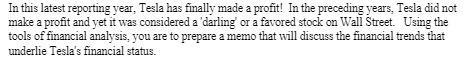In this latest reporting year, Tesla has finally made a profit! In the preceding years, Tesla did notmake a profit and yet it was considered a 'darling' or a favored stock on Wall Street. Using thetools of financial analysis, you are to prepare a memo that will discuss the financial trends thatunderlie Tesla's financial status.