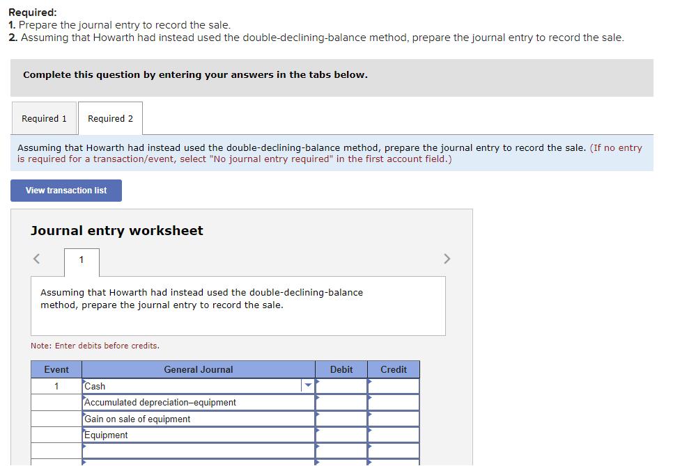 Required:1. Prepare the journal entry to record the sale.2. Assuming that Howarth had instead used the double-declining-balance method, prepare the journal entry to record the sale.Complete this question by entering your answers in the tabs below.Required 1Required 2Assuming that Howarth had instead used the double-declining-balance method, prepare the journal entry to record the sale. (If no entryis required for a transaction/event, select 