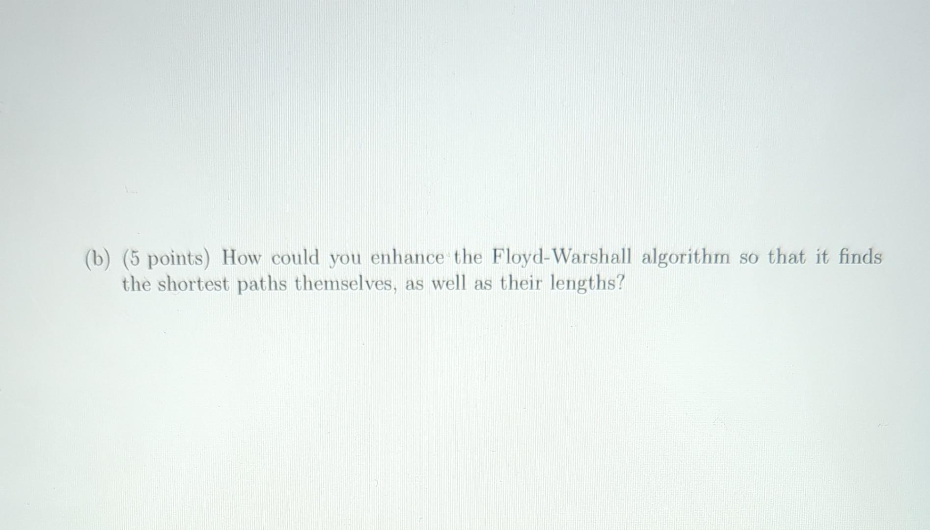 (b) (5 points) How could you enhance the Floyd-Warshall algorithm so that it finds the shortest paths themselves, as well as 