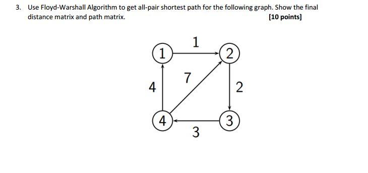 3. Use Floyd-Warshall Algorithm to get all-pair shortest path for the following graph. Show the final [10 points] distance matrix and path matrix. 4 3 