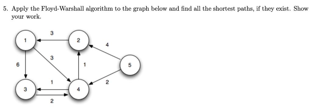 5. Apply the Floyd-Warshall algorithm to the graph below and find all the shortest paths, if they exist. Show your work. 2  4 