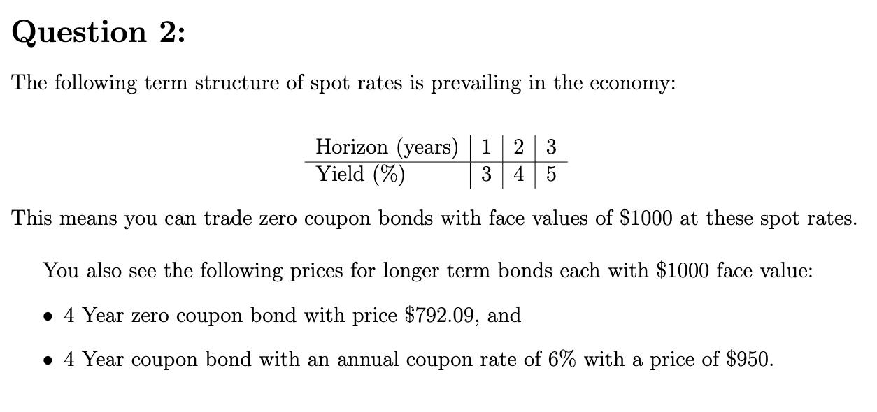 Question 2: The following term structure of spot rates is prevailing in the economy: Horizon (years) 1 2 3  Yield ('76) 3 4 5 This means you can trade zero coupon bonds with face values of $1000 at these spot rates. You also see the following prices for longer term bonds each with $1000 face value:  I 4 Year zero coupon bond with price $792.09, and I 4 Year coupon bond with an annual coupon rate of 6% with a price of $950. 