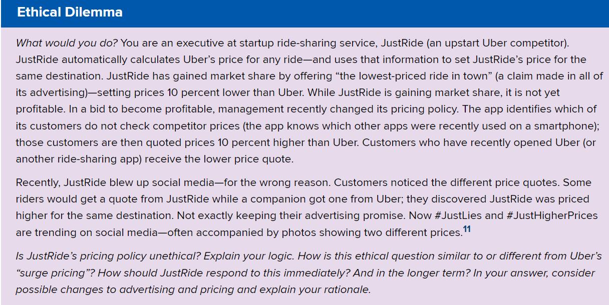 Ethical Dilemma What would you do? You are an executive at startup ride-sharing service, JustRide (an upstart Uber competitor). JustRide automatically calculates Uber's price for any ride—and uses that information to set JustRide's price for the same destination. JustRide has gained market share by offering "the lowest-priced ride in town" (a claim made in all of its advertising)—setting prices 10 percent lower than Uber. While JustRide is gaining market share, it is not yet profitable. In a bid to become profitable, management recently changed its pricing policy. The app identifies which of its customers do not check competitor prices (the app knows which other apps were recently used on a smartphone}; those customers are then quoted prices 10 percent higher than Uber. Customers who have recently opened Uber (or another ride-sharing app) receive the lower price quote. Recently. JustRide blew up social media—for the wrong reason. Customers noticed the different price quotes. Some riders would get a quote from JustRide while a companion got one from Uber; they discovered JustRide was priced higher for the same destination. Not exactly keeping their advertising promise. Now #JustLies and #JustHigherPrices are trending on social media—often accompanied by photos showing two different pricesf"l ls JustRide's pricing policy unethical? Explain your logic. How is this ethical gues tion similar to or different from Uber's 