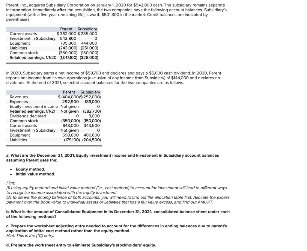 Parent, Inc., acquires Subsidiary Corporation on January 1, 2020 for \( \$ 542,800 \) cash. The subsidiary remains separate i