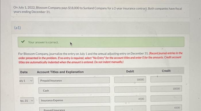On July 1, 2022, Blossom Company pays \( \$ 18,000 \) to Sunland Company for a 2-year insurance contract. Both companits have