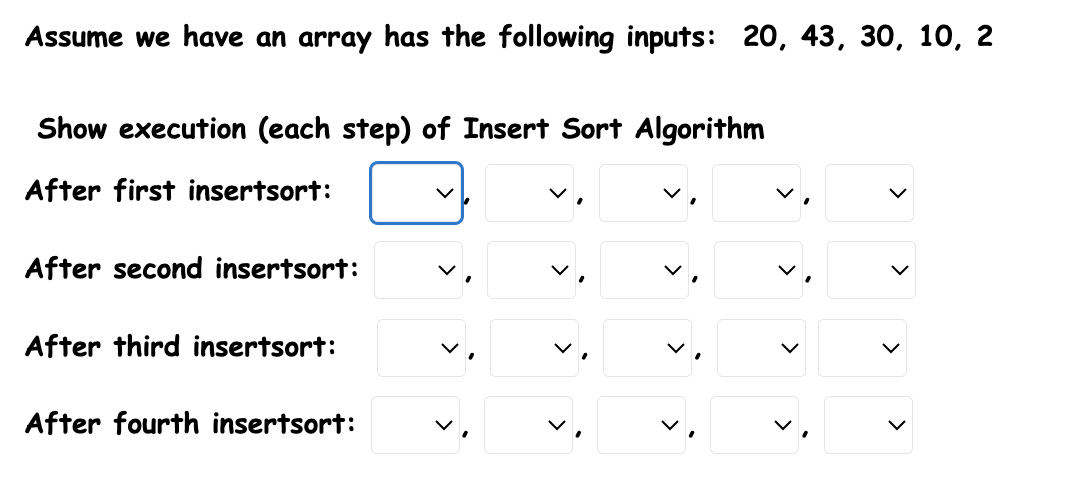 Assume we have an array has the following inputs: 20, 43, 30, 10, 2 Show execution (each step) of Insert Sort