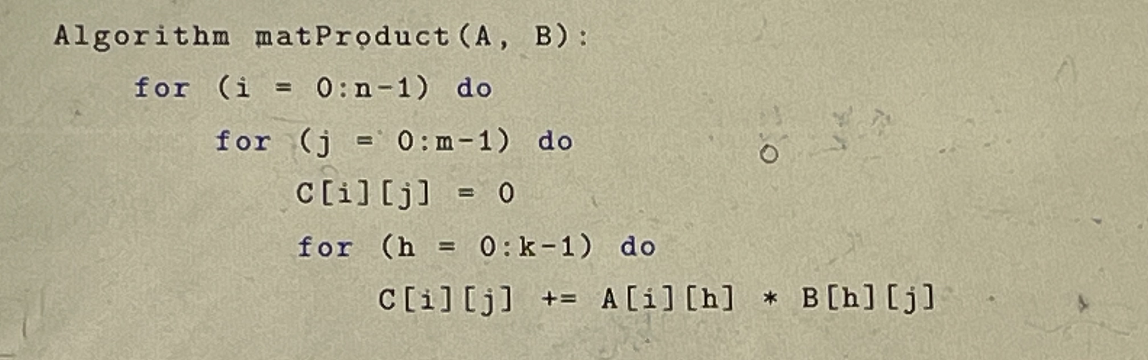 Algorithm mat Product (A, B): for (i = 0: n-1) do for (j = 0:m-1) do c[i][j] = 0 for (h = 0: k-1) do C[i] [j]