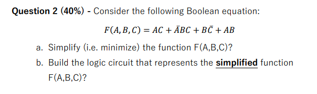 Question 2 (40%) - Consider the following Boolean equation: F(A, B, C) = AC + ABC + BC + AB a. Simplify (i.e.
