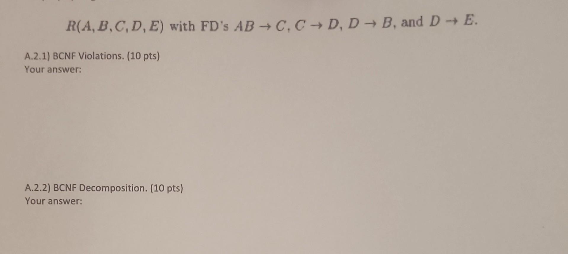 R(A, B,C,D,E) with FD's AB  C, CD, D B, and D  E. A.2.1) BCNF Violations. (10 pts) Your answer: A.2.2) BCNF