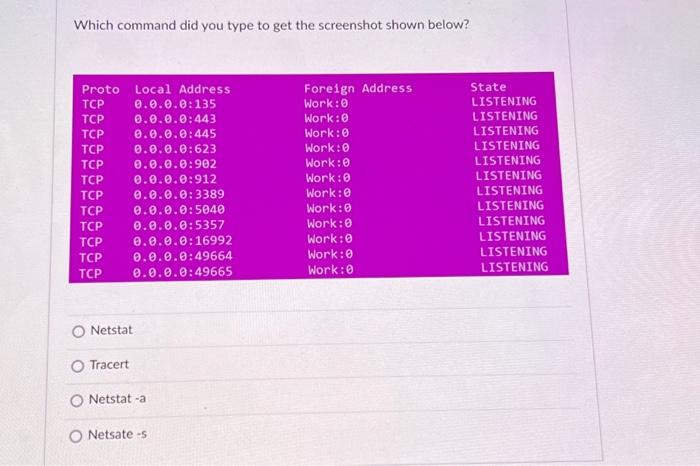 Which command did you type to get the screenshot shown below? Proto Local Address TCP TCP TCP TCP 0.0.0.0:445