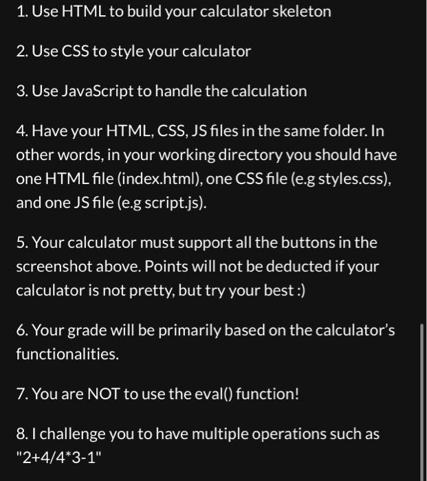 1. Use HTML to build your calculator skeleton 2. Use CSS to style your calculator 3. Use JavaScript to handle