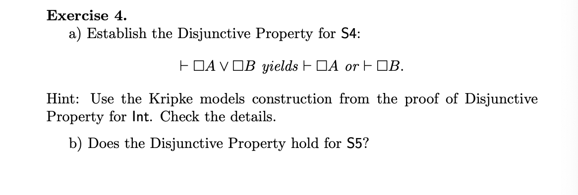 Exercise 4. a) Establish the Disjunctive Property for S4: AVOB yields A orB. Hint: Use the Kripke models