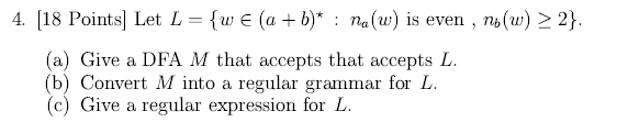 4. [18 Points] Let L = {w (a + b)*: na(w) is even, no(w)  2}. (a) Give a DFA M that accepts that accepts L.