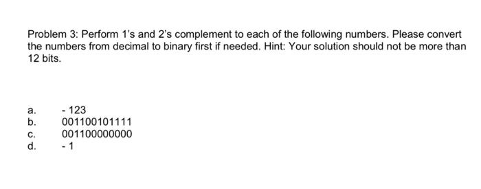 Problem 3: Perform 1's and 2's complement to each of the following numbers. Please convert the numbers from