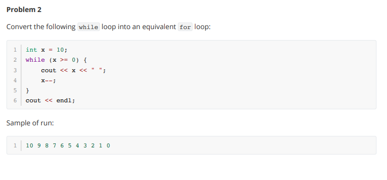 Problem 2 Convert the following while loop into an equivalent for loop: 1 2 3 4 5 6 int x = 10; while (x > 0)