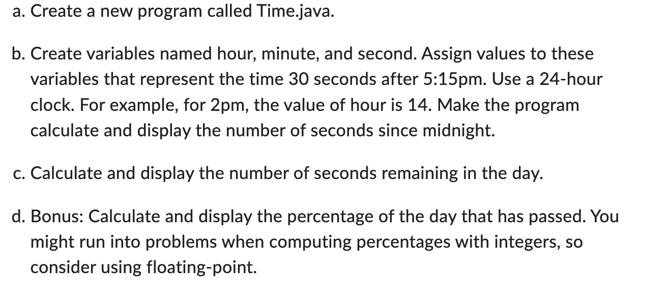 a. Create a new program called Time.java. b. Create variables named hour, minute, and second. Assign values