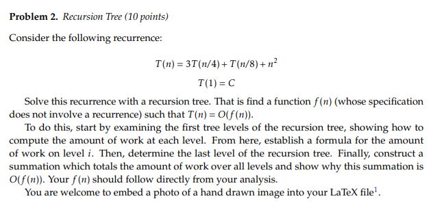 Problem 2. Recursion Tree (10 points) Consider the following recurrence: T(n)=3T(n/4)+T(n/8)+n? T(1) = C