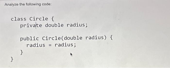 Analyze the following code: class Circle { } private double radius; public Circle (double radius) { radius =