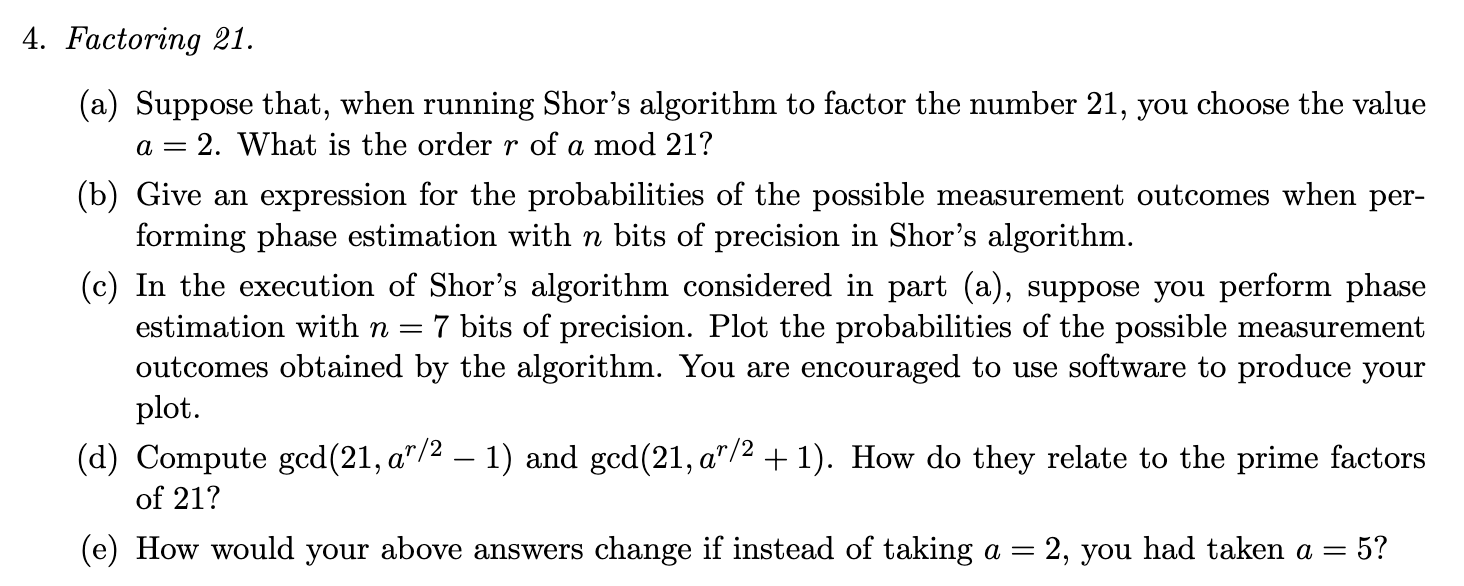 4. Factoring 21. (a) Suppose that, when running Shor's algorithm to factor the number 21, you choose the