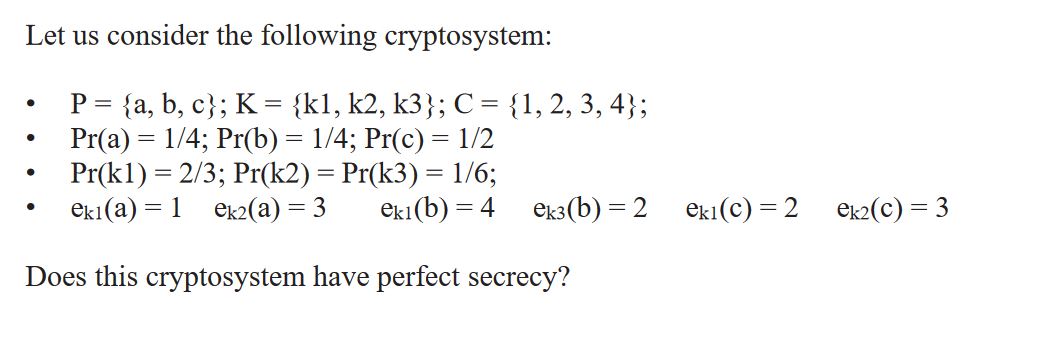 Let us consider the following cryptosystem: P = {a,b,c}; K= {k1, k2, k3}; C = {1, 2, 3, 4}; Pr(a) = 1/4;