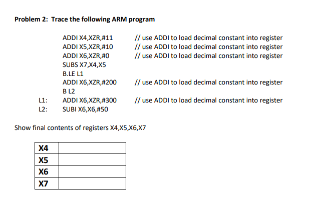 Problem 2: Trace the following ARM program ADDI X4,XZR,#11 ADDI X5,XZR,#10 ADDI X6,XZR,#0 SUBS X7,X4,X5 B.LE