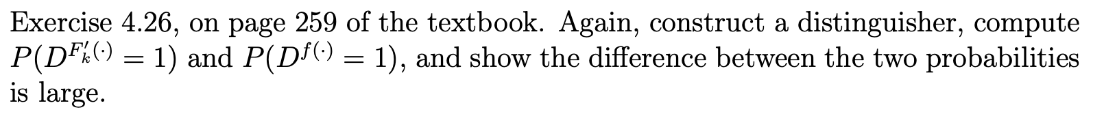 Exercise 4.26, on page 259 of the textbook. Again, construct a distinguisher, compute P(DF%() = 1) and P(D()