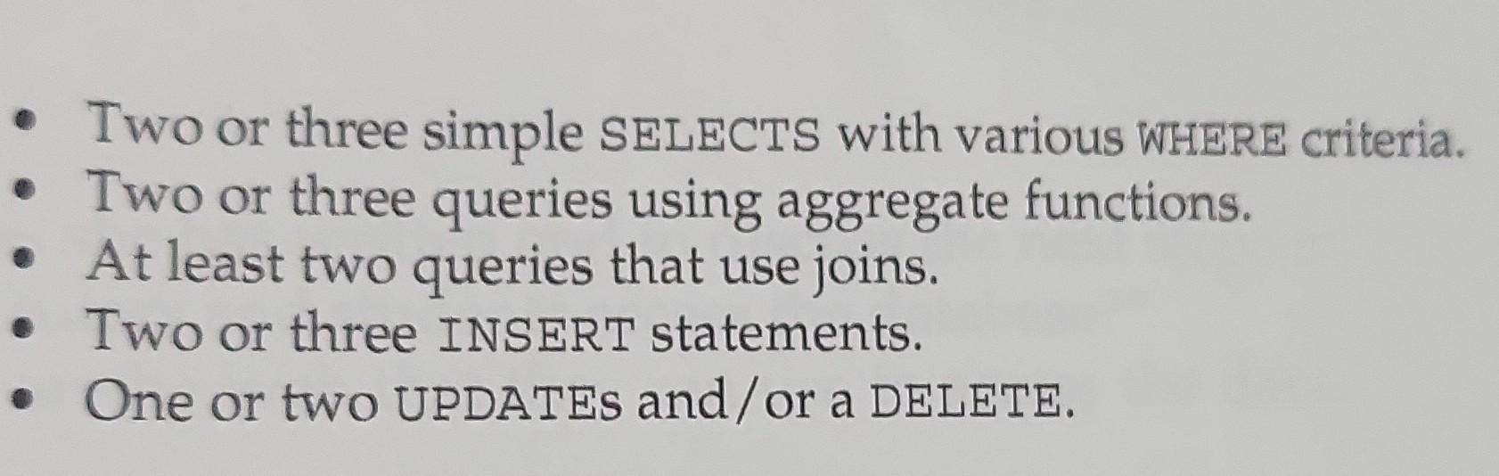 Two or three simple SELECTS with various WHERE criteria.  Two or three queries using aggregate functions. At