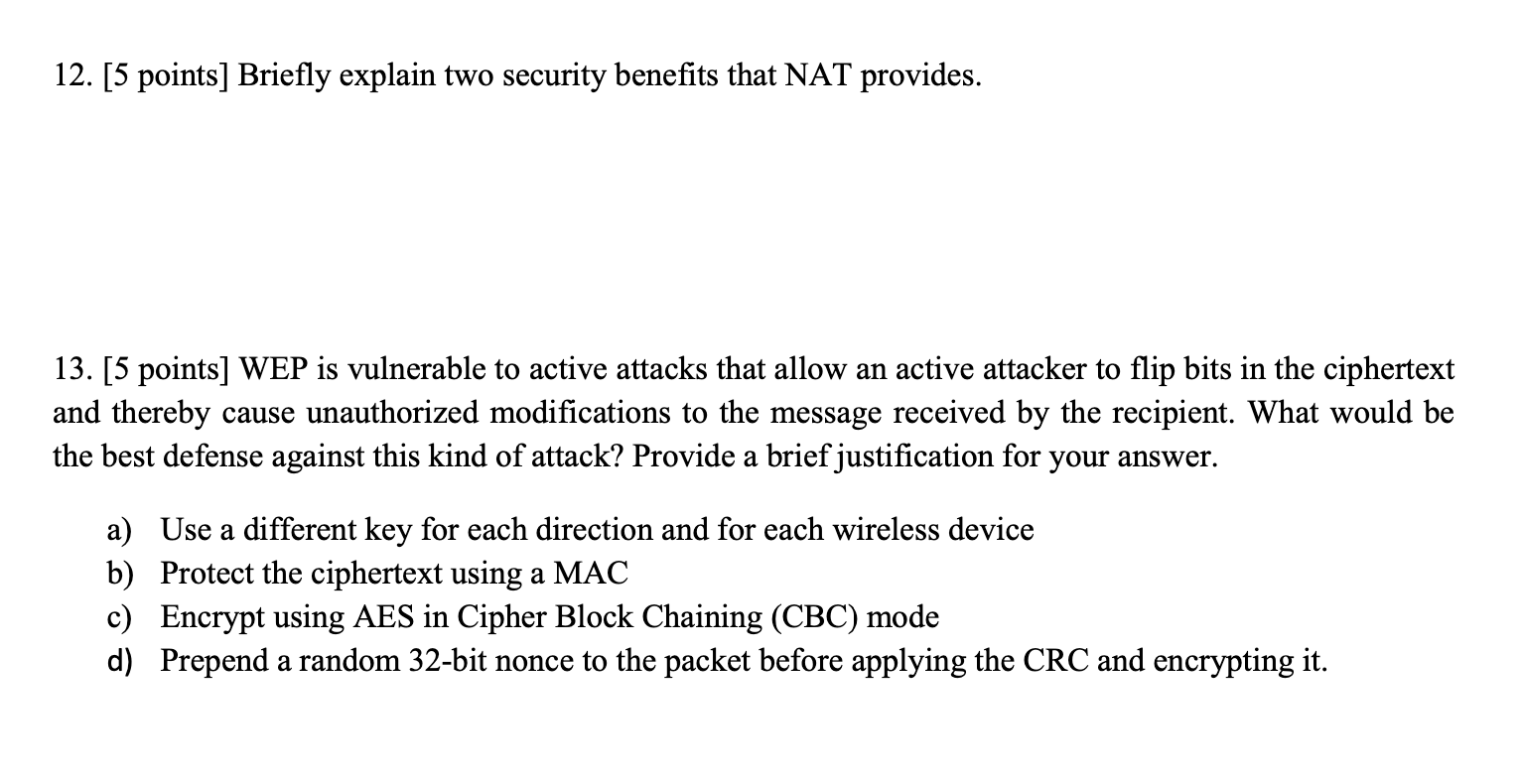 12. [5 points] Briefly explain two security benefits that NAT provides. 13. [5 points] WEP is vulnerable to