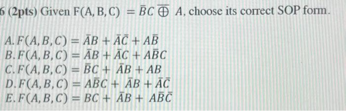 6 (2pts) Given F(A, B, C) = BC A, choose its correct SOP form. A. F(A, B, C) = AB + AC + AB B.F(A, B, C) = AB