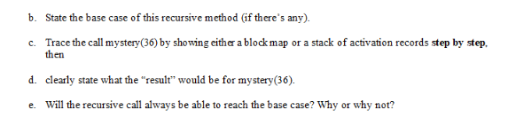 b. State the base case of this recursive method (if there's any). c. Trace the call mystery (36) by showing