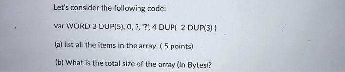 Let's consider the following code: var WORD 3 DUP(5), 0, ?, ?, 4 DUP( 2 DUP(3)) (a) list all the items in the