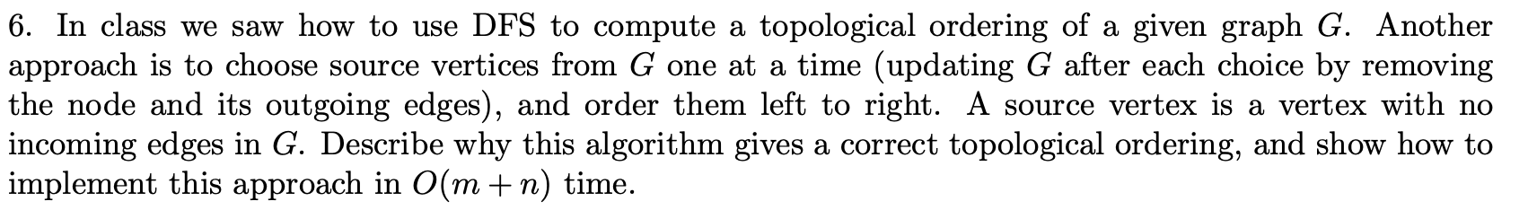 6. In class we saw how to use DFS to compute a topological ordering of a given graph G. Another approach is