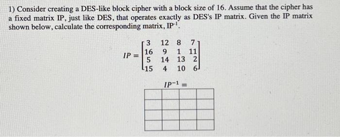1) Consider creating a DES-like block cipher with a block size of 16. Assume that the cipher has a fixed