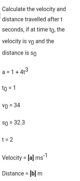 Calculate the velocity and distance travelled after t seconds, if at time to, the velocity is vo and the distance is so 