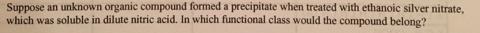 Suppose an unknown organic compound formed a precipitate when treated with ethanoic silver nitrate, which was soluble in