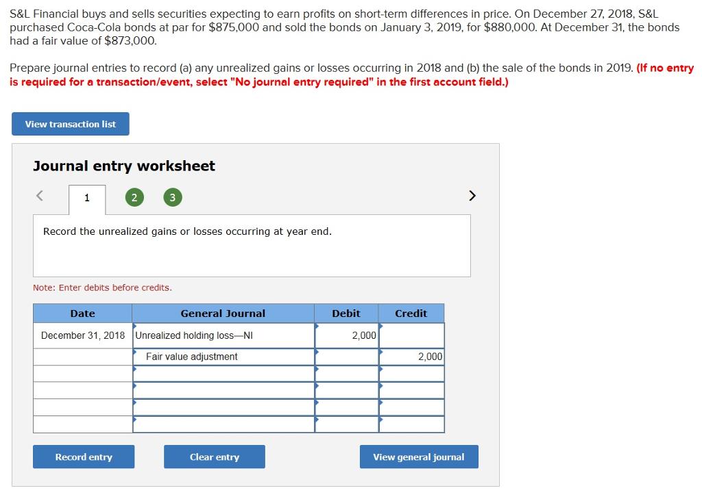 S&L Financial buys and sells securities expecting to earn profits on short-term differences in price. On December 27, 2018, S&L purchased Coca-Cola bonds at par for $875,000 and sold the bonds on January 3, 2019, for $880,000. At December 31, the bonds had a fair value of $873,000. Prepare journal entries to record (a) any unrealized gains or losses occurring in 2018 and (b) the sale of the bonds in 2019. (If no entry is required for a transaction/event, select No journal entry required in the first account field.) View transaction list Journal entry worksheet 2 Record the unrealized gains or losses occurring at year end. Note: Enter debits before credits. Date General Journal Debit Credit December 31, 2018 Unrealized holding loss-NI 2,000 Fair value adjustment 2,000 Record entry Clear entry View general journal