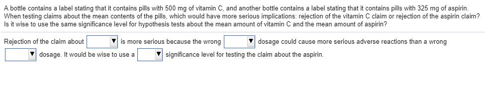A bottle contains a label stating that it contains pills with 500 mg of vitamin C, and another bottle contains a label stating that it contains pills with 325 mg of aspirin When testing claims about the mean contents of the pills, which would have more serious implications: rejection of the vitamin C claim or rejection of the aspirin claim? Is it wise to use the same significance level for hypothesis tests about the mean amount of vitamin C and the mean amount of aspirin? Rejection of the claim about is more serious because the wrong V dosage could cause more serious adverse reactions than a wrong dosage. It would be wise to use a significance level for testing the claim about the aspirin.