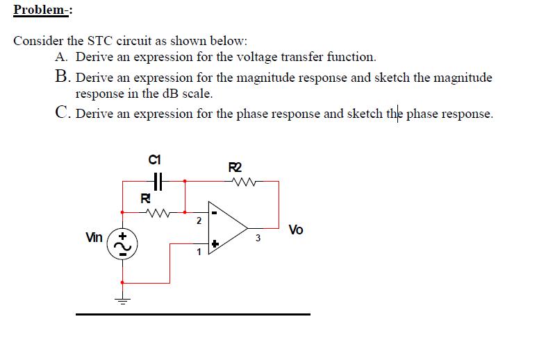 Problem- Consider the STC circuit as shown below: ression for the voltage transfer function. B. Derive an expression for the magnitude response and sketch the magnitude response in the dB scale C. Derive an expression for the phase response and sketch the phase response C1 R2 3