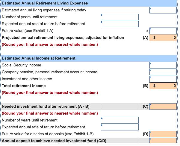 Estimated Annual Retirement Living Expenses Estimated annual living expenses if retiring today Number of years until retirement Expected annual rate of return before retirement Future value (use Exhibit 1-A) Projected annual retirement living expenses, adjusted for inflation (Round your final answer to nearest whole number.) (A) $ Estimated Annual Income at Retirement Social Security income Co mpany pension, personal retirement account in Investment and other income Total retirement income (Round your final answer to nearest whole number.) come (B) $ Needed investment fund after retirement (A B) (Round your final answer to nearest whole number.) Number of years until retirement Expected annual rate of return before retirement Future value for a series of deposits (use Exhibit 1-B) Annual deposit to achieve needed investment fund (C/D)