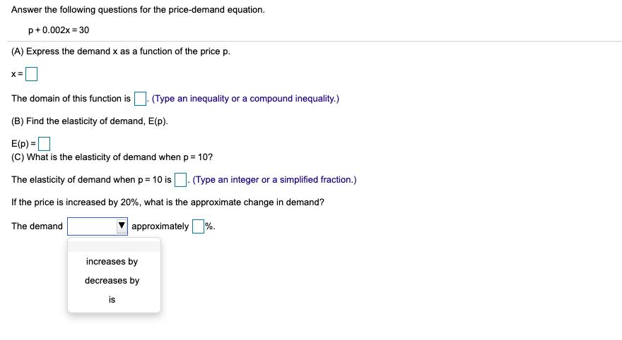 Answer the following questions for the price-demand equation. p+0.002x = 30 (A) Express the demand x as a function of the pri