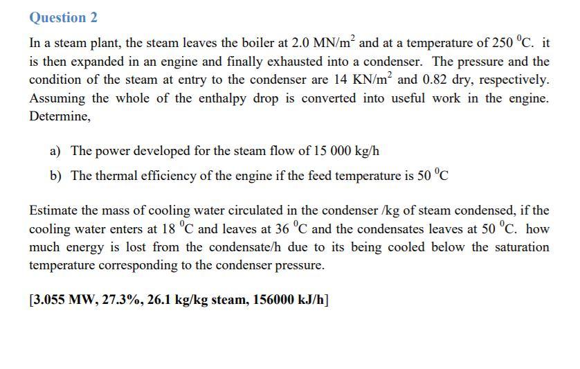 Question 2 In a steam plant, the steam leaves the boiler at 2.0 MN/m2 and at a temperature of 250 °C. it is then expanded in an engine and finally exhausted into a condenser. The pressure and the condition of the steam at entry to the condenser are 14 KN/m2 and 0.82 dry, respectively. Assuming the whole of the enthalpy drop is converted into useful work in the engine. Determine, a) The power developed for the steam flow of 15 000 kg/h The thermal efficiency of the engine if the feed temperature is 50 °d b) Estimate the mass of cooling water circulated in the condenser /kg of steam condensed, if the cooling water enters at 18 °C and leaves at 36 °C and the condensates leaves at 50 °C. how much energy is lost from the condensate/h due to its being cooled below the saturation temperature corresponding to the condenser pressure [3.055 MW, 27.3%, 26.1 kg/kg steam, 156000 kJ/h]