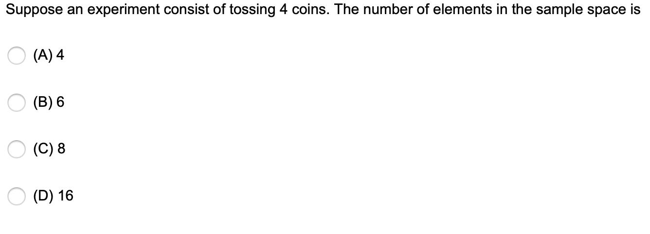 Suppose an experiment consist of tossing 4 coins. The number of elements in the sample space is О(А) 4 О(В) 6 О(C) 8 О(D) 16