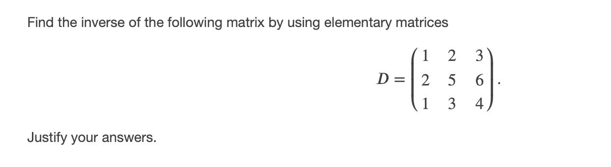Find the inverse of the following matrix by using elementary matrices 1 2 3 D 2 5 6 1 3 4 Justify your answers.