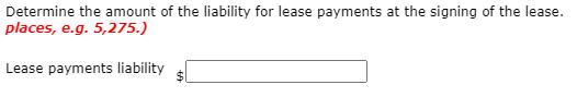 Determine the amount of the liability for lease payments at the signing of the lease. places, e.g. 5,275.) Lease payments lia