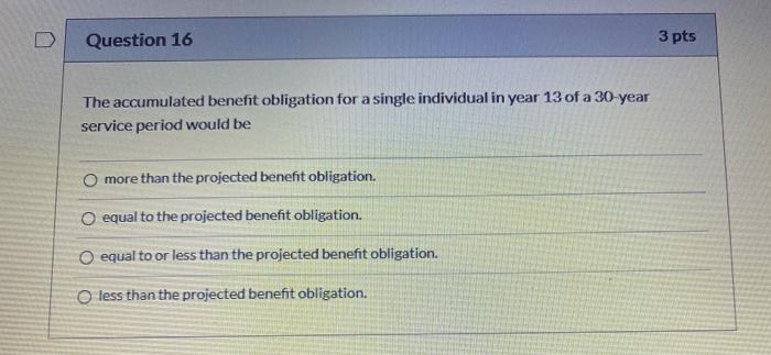 Question 16 3 pts The accumulated benefit obligation for a single individual in year 13 of a 30-year service period would be