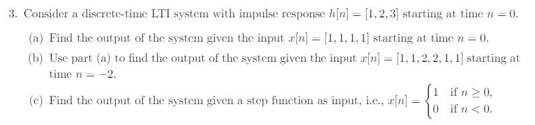 3. Consider a discrete-time LTI system with impulse response h[n]2,3 starting at time0 (a) Find the output of the system given the input rn starting at time n 0. tb) Uise part (o to find the output of the system given the input fn)-.1.2.2.. time n- l ifn20, (c) Find the output of the system given a step function as input, ie, z[n] 0 if n<0 fn<0.