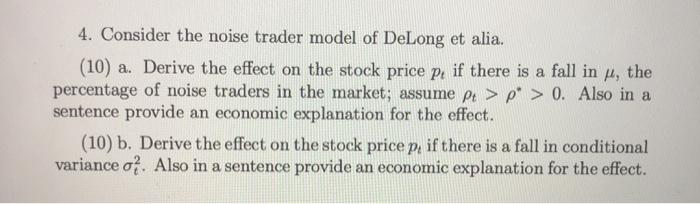 4. Consider the noise trader model of DeLong et alia. (10) a. Derive the effect on the stock price pe if there is a fall in f