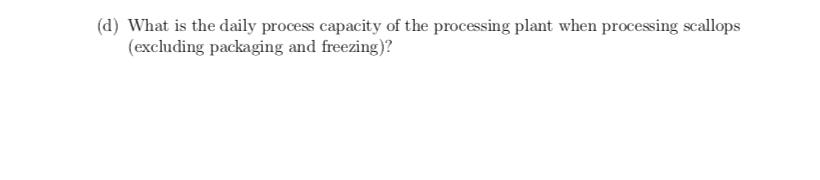 (d) What is the daily process capacity of the processing plant when processing scallops (excluding packaging and freezing)?
